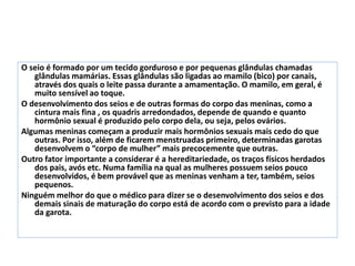 O seio é formado por um tecido gorduroso e por pequenas glândulas chamadas
glândulas mamárias. Essas glândulas são ligadas ao mamilo (bico) por canais,
através dos quais o leite passa durante a amamentação. O mamilo, em geral, é
muito sensível ao toque.
O desenvolvimento dos seios e de outras formas do corpo das meninas, como a
cintura mais fina , os quadris arredondados, depende de quando e quanto
hormônio sexual é produzido pelo corpo dela, ou seja, pelos ovários.
Algumas meninas começam a produzir mais hormônios sexuais mais cedo do que
outras. Por isso, além de ficarem menstruadas primeiro, determinadas garotas
desenvolvem o “corpo de mulher” mais precocemente que outras.
Outro fator importante a considerar é a hereditariedade, os traços físicos herdados
dos pais, avós etc. Numa família na qual as mulheres possuem seios pouco
desenvolvidos, é bem provável que as meninas venham a ter, também, seios
pequenos.
Ninguém melhor do que o médico para dizer se o desenvolvimento dos seios e dos
demais sinais de maturação do corpo está de acordo com o previsto para a idade
da garota.
 