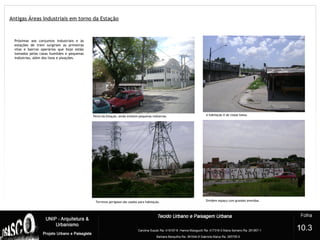 Antigas Áreas Industriais em torno da Estação
6
Perto da Estação, ainda existem pequenas indústrias. A habitação é de classe baixa.
Terrenos perigosos são usados para habitação. Dividem espaço com grandes avenidas.
10.3
Próximas aos conjuntos industriais e às
estações de trem surgiram as primeiras
vilas e bairros operários que hoje estão
tomados pelas casas humildes e pequenas
indústrias, além dos lixos e pixações.
 