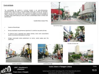 Centralidade
4
“As centralidades do comércio e serviços tendem a ser auto-alimentantes,
intensificando cada vez mais a sua diversidade urbana até o limite de saturação,
quando as vias onde se instalam, dado o excesso de tráfego de veículos, passam a
repelir clientela ao invés de atrair e os negócios aí instalados entram em decadência
e acabam sendo substituídos por outros de menor rentabilidade então os imóveis são
abandonados.”
Candido Malta Campos Filho
• Comércio Diversificado
• Serviço localizado nos pavimentos superiores e o comércio nas partes térreas
• O comércio atrai a população das cidades vizinhas, tanto como consumidores
quanto funcionários dessa gama de serviços
• Antigas construções ainda predominam no centro, sendo usadas para fins
comerciais.
Calçadão da Antônio Agú.
Rua Primitiva Vianco
Largo de Osasco
10.5
Avenida João Batista Avenida Antônio Agú
 