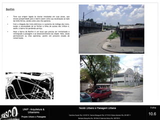 Bonfim
?
• Teve sua origem ligada às olarias instaladas em suas áreas, que
levava prosperidade para o bairro assim como sua localização ao lado
da linha férrea, sendo como uma vila operária.
• Com a chegada dos trens elétricos e o aumento do tráfego dos trens,
surgiu a necessidade de se fechar a linha de acesso dos trilhos e,
assim, o bairro foi perdendo serviço.
• Hoje o bairro do Bonfim é um local que precisa ser revitalizado e
reintegrado à paisagem e ao desenvolvimento da cidade. Nele, ainda
permanecem as vilas operárias, porém em precário estado de
conservação.
10.6
 