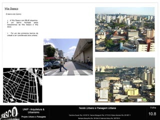 Vila Osasco
7
O bairro do Centro
• A Vila Osasco tem 88,60 alqueires.
É um bairro formado pelos
loteamentos da Vila Osasco e Vila
Alice.
• Foi um dos primeiros bairros da
cidade a ser considerado área urbana.
10.8
 