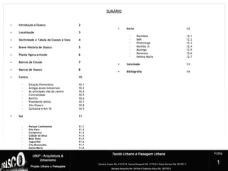 SUMÁRIO
• Introdução à Osasco 2
• Localização 3
• Declividade e Tabela de Classes e Usos 4
• Breve História de Osasco 5
• Planta figura-a-fundo 6
• Bairros de Estudo 7
• Marcos de Osasco 8
• Centro 10
– Estação Ferroviária 10.1
– Antigas áreas industriais 10.2
– As principais vias do centro 10.4
– Centralidade 10.5
– Bonfim 10.6
– Presidente Altino 10.7
– Vila Osasco 10.8
– Quitaúna e Km 18 10.9
• Sul 11
- Parque Continental 11.1
- Vila Yara 11.2
- Campesina 11.3
- Cidade de Deus 11.4
- Bela Vista 11.5
- Jaguaribe 11.6
- City Bussocaba 11.7
- Santa Maria 11.8
• Norte 12
– Rochdale 12.1
– IAPI 12.2
– Piratininga 12.3
– Munhóz Jr. 12.4
– Mutinga 12.5
– Baronesa 12.6
– Helena Maria 12.7
• Conclusão 13
• Bibliografia 14
1
 
