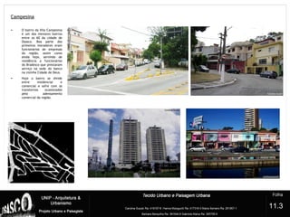Campesina
?
• O bairro da Vila Campesina
é um dos menores bairros
entre os 60 da cidade de
Osasco. Boa parte dos
primeiros moradores eram
funcionários de empresas
da região, assim como
ainda hoje, servindo de
residência a funcionários
do Bradesco que prestavam
serviço na sede do banco
na vizinha Cidade de Deus.
• Hoje o bairro se divide
entre residencial e
comercial e sofre com os
transtornos ocasionados
pelo adensamento
comercial da região.
11.3
 