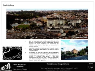 Cidade de Deus
?
• Após as reclamações dos moradores pela falta de infra
estrutura e planejamento de Osasco, o governador do estado
inaugurou um núcleo residencial dos funcionários das
indústrias e a matriz central de serviços, que recebeu o nome
de Cidade de Deus.
• Essa cidade, chamada de cidade padrão foi criada por Amador
Aguiar, Presidente do Banco Bradesco que, em 1956, criou a
fundação Bradesco.
• Ao completar dez anos, em 10 de março de 1953, o Bradesco
inaugura a Cidade de Deus em Osasco, Grande São Paulo. É
concluída seis anos depois em 1959, com uma área de
14.776m² é projetada para abrigar a nova sede
administrativa, em 1957. Seu nome é dado pelo embaixador
Assis Chateaubriand,que se inspirou na obra Literária, A
cidade de Deus de Santo Agostinho.
11.4
 
