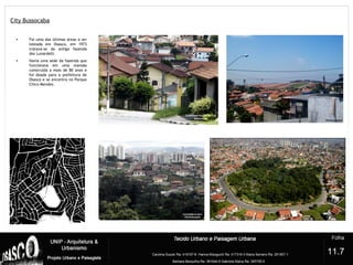 City Bussocaba
?
11.7
• Foi uma das últimas áreas a ser
loteada em Osasco, em 1973
tratava-se da antiga fazenda
dos Lunardelli.
• Havia uma sede da fazenda que
funcionava em uma mansão
construída a mais de 80 anos e
foi doada para a prefeitura de
Osasco e se encontra no Parque
Chico Mendes.
 