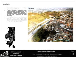 Santa Maria
?
• O bairro de Santa Maria começou sua consolidação
após a construção do Rodoanel.
• A menos de cinco anos, os moradores não tinham
infra-estrutura básica com água encanada, ruas
asfaltadas ou transporte coletivo satisfatório. A
maioria de seus moradores adquiriu seus terrenos
sem saber que o loteamento não estava
regularizado.
• Devido a sua proximidade ao complexo do
Rodoanel, foi exigida a regularização da região,
fazendo com que o básico, como água encanda,
luz nas principais avenidas, escola, posto de saúde
e ônibus fossem implantadas na região.
11.8
 