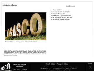 Introdução à Osasco
1
Monumento de Osasco na avenida Autonomistas, perto do Shopping Continental.
Dados Estatísticos
Área Total: 64,935 Km²
População: 713.066 hab. Est IBGE/2008
Densidade: 10.981,2 hab./km²
IDH: 0,818 (SP: 72°) - elevado PNUD/2000
PIB: R$ 18.310.452 mil (BR: 14º) - IBGE/2005
PIB per capita: R$ 25.956,00 IBGE/2005
Osasco faz parte do conjunto de municípios que formam a Grande São Paulo, distando
apenas 16km da Capital e abrangendo uma área de 65km² ao longo do rio Tietê. Possui
aproximadamente 70 bairros e tem a 5ª maior população do Estado de São Paulo e o
23º PIB entre os municípios brasileiros. Osasco é uma das cidades com maior índice de
desenvolvimento do Estado. 
2
 