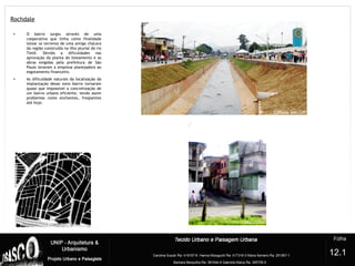 Rochdale
?
• O bairro surgiu através de uma
cooperativa que tinha como finalidade
lotear os terrenos de uma antiga chácara
da região construída na ilha pluvial do rio
Tietê. Devido a dificuldades nas
aprovação da planta do loteamento e as
obras exigidas pela prefeitura de São
Paulo levaram a empresa planejadora ao
esgotamento financeiro.
• As dificuldade naturais da localização da
implantação desse novo bairro tornaram
quase que impossível a concretização de
um bairro urbano eficiente, tendo assim
problemas como enchentes, freqüentes
até hoje.
12.1
 