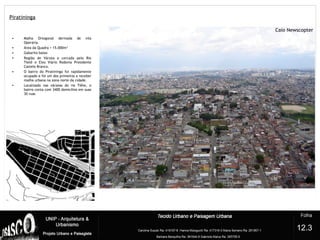 Piratininga
• Malha Ortogonal derivada de vila
Operária.
• Área da Quadra = 15.000m²
• Gabarito baixo
• Região de Várzea e cercada pelo Rio
Tietê e Eixo Viário Rodovia Presidente
Castelo Branco.
• O bairro do Piratininga foi rapidamente
ocupado e foi um dos primeiros a receber
malha urbana na zona norte da cidade.
• Localizado nas várzeas do rio Tiête, o
bairro conta com 3400 domicílios em suas
30 ruas
?
12.3
 