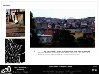 Baronesa
?
12.6
• Área total do bairro 84,1 hectares. São terras próximas do Pico do Jaraguá no caminho que
leva a Santa de Parnaíba. O loteamento do Jardim Baronesa surgiu quando a terra passou a ser de
operários que precisavam ocupar todo lote já que eram loteamentos de baixo custo.
 