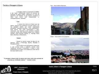 Tecido e Paisagem Urbana
A paisagem urbana é a expressão da "ordem"
e do "caos", manifestação formal do processo de
produção do espaço urbano, colocando-se no nível do
aparente e do imediato. O que importa considerar é
como essa forma será compreendida e,
conseqüentemente, analisada.
Caos
A maioria dos bairros de Osasco que são
pobres, mostram seus problemas no tecido urbano e em
sua paisagem urbana, por conter organizações
provisórias, condições precárias e forte adensamento.
Estes bairros, tem como característica a auto-
construção, ruas íngremes e mal cuidadas e pequeno
comércio, muitas vezes dividindo espaço com a própria
moradia. Como exemplo, Munhóz Jr., Mutinga, Santa
Maria, Baronesa e Helena Maria.
Ordem
Existem os bairros vindos da idéia de vila
operária, como o Piratininga, Bonfim, Rochdale e
Presidente Altino.
Outros bairros são praticamente residenciais
e com serviços locais, o gabarito variável entre
residências verticais e horizontais, e nestes, a uma
predominância da ordem e do cuidado por serem bairros
de classe média ou alta.
?
13.1
Caos – Vista do Bairro Baronesa
Ordem – Vista do Bairro do Campesina
““A paisagem urbana surge na maioria das vezes como uma sucessão deA paisagem urbana surge na maioria das vezes como uma sucessão de
surpresas ou revelações súbitas.” – Gordom Cullensurpresas ou revelações súbitas.” – Gordom Cullen
 