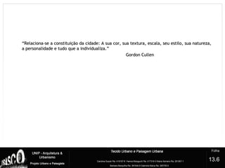 ““Relaciona-se a constituição da cidade: A sua cor, sua textura, escala, seu estilo, sua natureza,Relaciona-se a constituição da cidade: A sua cor, sua textura, escala, seu estilo, sua natureza,
a personalidade e tudo que a individualiza.”a personalidade e tudo que a individualiza.”
Gordon CullenGordon Cullen
13.6
 