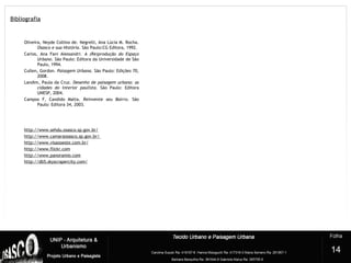 Bibliografia
Oliveira, Neyde Collino de. Negrelli, Ana Lúcia M. Rocha.
Osasco e sua História. São Paulo:CG Editora, 1992.
Carlos, Ana Fani Alessandri. A (Re)produção do Espaço
Urbano. São Paulo: Editora da Universidade de São
Paulo, 1994.
Cullen, Gordon. Paisagem Urbana. São Paulo: Edições 70,
2008.
Landim, Paula da Cruz. Desenho de paisagem urbana: as
cidades do interior paulista. São Paulo: Editora
UNESP, 2004.
Campos F, Candido Malta. Reinvente seu Bairro. São
Paulo: Editora 34, 2003.
http://www.sehdu.osasco.sp.gov.br/
http://www.camaraosasco.sp.gov.br/
http://www.visaooeste.com.br/
http://www.flickr.com
http://www.panoramio.com
http://db5.skyscrapercity.com/
?
14
 