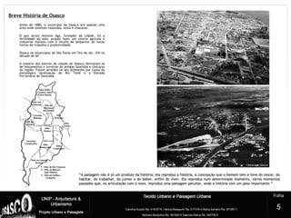 Breve História de Osasco
Antes de 1880, o município de Osasco era apenas uma
área onde existiam fazendas, sítios e chácaras.
O que atraiu Antonio Agú, fundador da cidade, foi a
fertilidade do solo, propôs fazer um centro agrícola e
industrial italiano com o intuito de despertar ali novas
fontes de trabalho e produtividade.
Osasco se emancipou de São Paulo em fins do séc. XIX na
década de 60.
A maioria dos bairros da cidade de Osasco derivaram-se
de loteamentos e terrenos de antigas fazendas e chácaras
da região. Foram atraídos no seu primórdio por causa da
estratégica localização do Rio Tietê e a Estrada
Ferroviária de Sorocaba.
2
5
““A paisagem não é só um produto da história; ela reproduz a história, a concepção que o homem tem e teve do morar, doA paisagem não é só um produto da história; ela reproduz a história, a concepção que o homem tem e teve do morar, do
habitar, do trabalhar, do comer e do beber, enfim do viver. Ela reproduz num determinado momento, vários momentoshabitar, do trabalhar, do comer e do beber, enfim do viver. Ela reproduz num determinado momento, vários momentos
passados que, na articulação com o novo, reproduz uma paisagem peculiar, onde a história tem um peso importante.”passados que, na articulação com o novo, reproduz uma paisagem peculiar, onde a história tem um peso importante.”
 