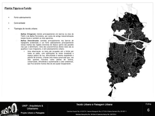 • Forte adensamento
• Centralidade
• Tipologia do tecido urbano
– Malhas Ortogonais visíveis principalmente em bairros no eixo do
Tietê e da Malha Ferroviária, por conta da antiga industrialização
nesses locais e também as vilas operárias.
– Malhas Desordenadas contidas principalmente nos bairros de
topografia acidentada e um forte adensamento principalmente
nessas malhas das regiões extremas de Osasco (perto das grandes
vias que o delimitam). Uma das características destes lotes são as
quadras e ruas irregulares, e sem planejamento urbano.
• Uma observação: os lotes são ocupados até o limite por
todos os lados, com edificações às vezes invadindo o
espaço púbico da rua, dificultando e mesmo impedindo o
plantio de árvores, criando uma massa construída que, nos
dias quentes funciona como pedras de lareira,
conservando, difundindo e aumentando o calor ambiental,
que fica durante muitos dias do ano quase insuportável.
2
6
Planta Figura-a-Fundo
 