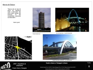 Marcos de Osasco
5
Arco da Esperança – Avenida Bussocaba
Viaduto Reinaldo de Oliveira – Av. Autonomistas
Prédio Residencial
8
““Marcos são um tipo deMarcos são um tipo de
ponto de referênciaponto de referência
onde o observador nãoonde o observador não
entra neles, porque sãoentra neles, porque são
externos, ou sãoexternos, ou são
considerados exterioresconsiderados exteriores
ao observador.”ao observador.”
Kevin LynchKevin Lynch
 