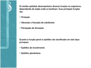 Os tecidos epiteliais desempenham diversas funções no organismo, dependendo do órgão onde se localizam. Suas principais funções são: Proteção Absorção e Secreção de substâncias Percepção de Sensações Quanto a função geral os epitélios são classificados em dois tipos principais: Epitélios de revestimento Epitélios glandulares 