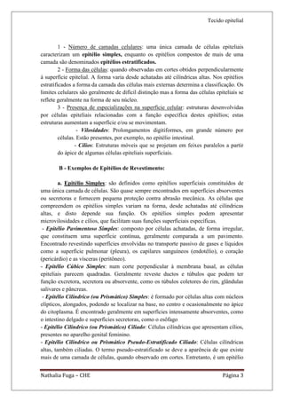 Tecido epitelial



         1 - Número de camadas celulares: uma única camada de células epiteliais
caracterizam um epitélio simples, enquanto os epitélios compostos de mais de uma
camada são denominados epitélios estratificados.
         2 - Forma das células: quando observadas em cortes obtidos perpendicularmente
à superfície epitelial. A forma varia desde achatadas até cilíndricas altas. Nos epitélios
estratificados a forma da camada das células mais externas determina a classificação. Os
limites celulares são geralmente de difícil distinção mas a forma das células epiteliais se
reflete geralmente na forma de seu núcleo.
         3 - Presença de especializações na superfície celular: estruturas desenvolvidas
por células epiteliais relacionadas com a função específica destes epitélios; estas
estruturas aumentam a superfície e/ou se movimentam.
                  - Vilosidades: Prolongamentos digitiformes, em grande número por
         células. Estão presentes, por exemplo, no epitélio intestinal.
                 - Cílios: Estruturas móveis que se projetam em feixes paralelos a partir
         do ápice de algumas células epiteliais superficiais.

        B - Exemplos de Epitélios de Revestimento:

         a. Epitélio Simples: são definidos como epitélios superficiais constituídos de
uma única camada de células. São quase sempre encontrados em superfícies absorventes
ou secretoras e fornecem pequena proteção contra abrasão mecânica. As células que
compreendem os epitélios simples variam na forma, desde achatadas até cilíndricas
altas, e disto depende sua função. Os epitélios simples podem apresentar
microvilosidades e cílios, que facilitam suas funções superficiais específicas.
 - Epitélio Pavimentoso Simples: composto por células achatadas, de forma irregular,
que constituem uma superfície contínua, geralmente comparada a um pavimento.
Encontrado revestindo superfícies envolvidas no transporte passivo de gases e líquidos
como a superfície pulmonar (pleura), os capilares sanguíneos (endotélio), o coração
(pericárdio) e as vísceras (peritôneo).
- Epitélio Cúbico Simples: num corte perpendicular à membrana basal, as células
epiteliais parecem quadradas. Geralmente reveste ductos e túbulos que podem ter
função excretora, secretora ou absorvente, como os túbulos coletores do rim, glândulas
salivares e pâncreas.
 - Epitélio Cilíndrico (ou Prismático) Simples: é formado por células altas com núcleos
elípticos, alongados, podendo se localizar na base, no centro e ocasionalmente no ápice
do citoplasma. É encontrado geralmente em superfícies intensamente absorventes, como
o intestino delgado e superfícies secretoras, como o esôfago
- Epitélio Cilíndrico (ou Prismático) Ciliado: Células cilíndricas que apresentam cílios,
presentes no aparelho genital feminino.
- Epitélio Cilíndrico ou Prismático Pseudo-Estratificado Ciliado: Células cilíndricas
altas, também ciliadas. O termo pseudo-estratificado se deve a aparência de que existe
mais de uma camada de células, quando observado em cortes. Entretanto, é um epitélio


Nathalia Fuga – CHE                                                              Página 3
 