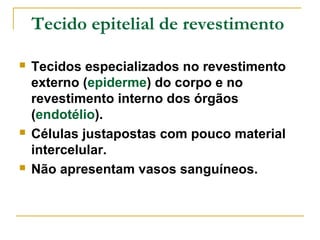 Tecido epitelial de revestimento

   Tecidos especializados no revestimento
    externo (epiderme) do corpo e no
    revestimento interno dos órgãos
    (endotélio).
   Células justapostas com pouco material
    intercelular.
   Não apresentam vasos sanguíneos.
 