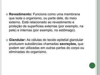  Revestimento: Funciona como uma membrana
que isola o organismo, ou parte dele, do meio
externo. Está relacionado ao revestimento e
proteção de superfícies externas (por exemplo, na
pele) e internas (por exemplo, no estômago).
 Glandular: As células do tecido epitelial glandular
produzem substâncias chamadas secreções, que
podem ser utilizadas em outras partes do corpo ou
eliminadas do organismo.
 
