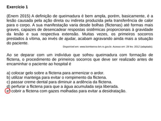 Exercício 1
(Enem 2015) A definição de queimadura é bem ampla, porém, basicamente, é a
lesão causada pela ação direta ou indireta produzida pela transferência de calor
para o corpo. A sua manifestação varia desde bolhas (flictenas) até formas mais
graves, capazes de desencadear respostas sistêmicas proporcionais à gravidade
da lesão e sua respectiva extensão. Muitas vezes, os primeiros socorros
prestados à vítima, ao invés de ajudar, acabam agravando ainda mais a situação
do paciente.
Disponível em: www.bombeiros-bm.rs.gov.br. Acesso em: 28 fev. 2012 (adaptado).
Ao se deparar com um indivíduo que sofreu queimadura com formação de
flictena, o procedimento de primeiros socorros que deve ser realizado antes de
encaminhar o paciente ao hospital é
a) colocar gelo sobre a flictena para armenizar o ardor.
b) utilizar manteiga para evitar o rompimento da flictena.
c) passar creme dental para diminuir a ardência da flictena.
d) perfurar a flictena para que a água acumulada seja liberada.
e) cobrir a flictena com gazes molhadas para evitar a desidratação.
 