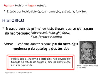 Hystos= tecidos + logos= estudo
• Estudo dos tecidos biológicos (formação, estrutura, função);
• Nasceu com os primeiros estudiosos que se utilizaram
do microscópio:
HISTÓRICO
Robert Hook, Malpighi, Graw,
Ham, Fontana e outros;
Marie – François Xavier Bichat: pai da histologia
moderna e da patologia dos tecidos
Propôs que a anatomia e patologia não deveria ser
fundada no estudo de órgãos e, sim, na classificação
e exame dos tecidos. Marie – François- Xavier Bichat
(1771 - 1802)
http://www.dec.ufcg.edu.br/biografias/MarieFXB.html
 
