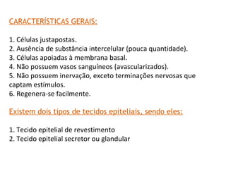 CARACTERÍSTICAS GERAIS:
1. Células justapostas.
2. Ausência de substância intercelular (pouca quantidade).
3. Células apoiadas à membrana basal.
4. Não possuem vasos sanguíneos (avascularizados).
5. Não possuem inervação, exceto terminações nervosas que
captam estímulos.
6. Regenera-se facilmente.
Existem dois tipos de tecidos epiteliais, sendo eles:
1. Tecido epitelial de revestimento
2. Tecido epitelial secretor ou glandular
 