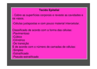 Tecido Epitelial
- Cobre as superfícies corporais e reveste as cavidades e
os vasos.
-Células justapostas e com pouco material intercelular.
Classificado de acordo com a forma das células:
-Pavimentoso
-Cúbico
-Cilíndrico
-De transição
E de acordo com o número de camadas de células:
-Simples
-Estratificado
-Pseudo-estratificado
 