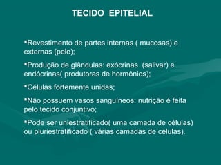 TECIDO EPITELIAL
Revestimento de partes internas ( mucosas) e
externas (pele);
Produção de glândulas: exócrinas (salivar) e
endócrinas( produtoras de hormônios);
Células fortemente unidas;
Não possuem vasos sanguíneos: nutrição é feita
pelo tecido conjuntivo;
Pode ser uniestratificado( uma camada de células)
ou pluriestratificado ( várias camadas de células).
 