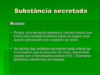 Substância secretada
Mucosa

 Produz uma secreção espessa e viscosa (muco) que
  forma uma camada protetora sobre os órgãos ocos
  que se comunicam com o exterior do corpo.

 As células das unidades secretoras estão cheias de
  mucinogênio que é precursor do muco, fracamente
  corado com a hematoxilina-eosina (H.E.). Exemplos:
  glândulas caliciformes da traquéia.
 