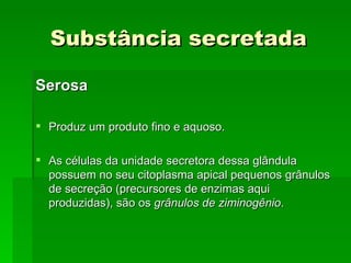Substância secretada

Serosa

 Produz um produto fino e aquoso.

 As células da unidade secretora dessa glândula
  possuem no seu citoplasma apical pequenos grânulos
  de secreção (precursores de enzimas aqui
  produzidas), são os grânulos de ziminogênio.
 