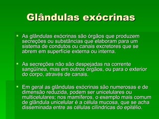 Glândulas exócrinas
 As glândulas exócrinas são órgãos que produzem
  secreções ou substâncias que elaboram para um
  sistema de condutos ou canais excretores que se
  abrem em superfície externa ou interna.

 As secreções não são despejadas na corrente
  sangüínea, mas em outros órgãos, ou para o exterior
  do corpo, através de canais.

 Em geral as glândulas exócrinas são numerosas e de
  dimensão reduzida, podem ser unicelulares ou
  multicelulares; nos mamíferos, o exemplo mais comum
  de glândula unicelular é a célula mucosa, que se acha
  disseminada entre as células cilíndricas do epitélio.
 