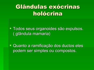 Glândulas exócrinas
        holócrina

 Todos seus organoides são expulsos.
  ( glândula mamaria)

 Quanto a ramificação dos ductos eles
  podem ser simples ou compostos.
 