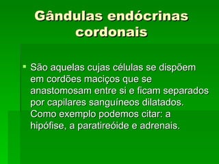 Gândulas endócrinas
      cordonais

 São aquelas cujas células se dispõem
  em cordões maciços que se
  anastomosam entre si e ficam separados
  por capilares sanguíneos dilatados.
  Como exemplo podemos citar: a
  hipófise, a paratireóide e adrenais.
 