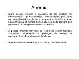 Anemia
• Numa pessoa anêmica o transporte de gás oxigênio fica
comprometido. É caracterizada, principalmente, pela baixa
concentração de hemoglobina no sangue, mas também pode ser
pela diminuição no número de hemácias ou ainda pequena pela
quantidade de hemoglobina dentro da hemácia.
• A pessoa anêmica tem taxa de respiração celular reduzida,
acarretando diminuição da produção de energia e,
consequentemente, de todo o metabolismo.
• A pessoa anêmica sente fraqueza, cansaço físico e mental.
 