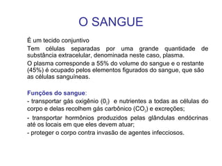 O SANGUE
É um tecido conjuntivo
Tem células separadas por uma grande quantidade de
substância extracelular, denominada neste caso, plasma.
O plasma corresponde a 55% do volume do sangue e o restante
(45%) é ocupado pelos elementos figurados do sangue, que são
as células sanguíneas.
Funções do sangue:
- transportar gás oxigênio (02) e nutrientes a todas as células do
corpo e delas recolhem gás carbônico (CO2) e excreções;
- transportar hormônios produzidos pelas glândulas endócrinas
até os locais em que eles devem atuar;
- proteger o corpo contra invasão de agentes infecciosos.
 