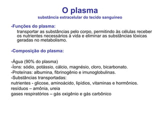 O plasma
substância extracelular do tecido sanguíneo
-Funções do plasma:
transportar as substâncias pelo corpo, permitindo às células receber
os nutrientes necessários à vida e eliminar as substâncias tóxicas
geradas no metabolismo.
-Composição do plasma:
-Água (90% do plasma)
-Íons: sódio, potássio, cálcio, magnésio, cloro, bicarbonato.
-Proteínas: albumina, fibrinogênio e imunoglobulinas.
-Substâncias transportadas:
nutrientes - glicose, aminoácido, lipídios, vitaminas e hormônios.
resíduos – amônia, ureia
gases respiratórios – gás oxigênio e gás carbônico
 