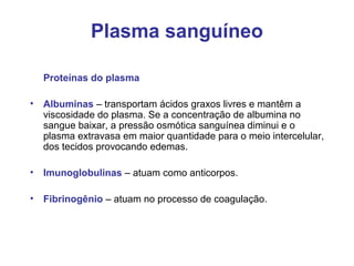 Plasma sanguíneo
Proteínas do plasma
• Albuminas – transportam ácidos graxos livres e mantêm a
viscosidade do plasma. Se a concentração de albumina no
sangue baixar, a pressão osmótica sanguínea diminui e o
plasma extravasa em maior quantidade para o meio intercelular,
dos tecidos provocando edemas.
• Imunoglobulinas – atuam como anticorpos.
• Fibrinogênio – atuam no processo de coagulação.
 
