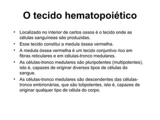 • Localizado no interior de certos ossos é o tecido onde as
células sanguíneas são produzidas.
• Esse tecido constitui a medula óssea vermelha.
• A medula óssea vermelha é um tecido conjuntivo rico em
fibras reticulares e em células-tronco medulares.
• As células-tronco medulares são pluripotentes (multipotentes),
isto é, capazes de originar diversos tipos de células do
sangue.
• As células-tronco medulares são descendentes das células-
tronco embrionárias, que são totipotentes, isto é, capazes de
originar qualquer tipo de célula do corpo.
O tecido hematopoiético
 