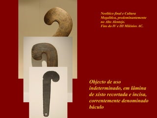 Neolítico final e Cultura
Megalítica, predominantemente
no Alto Alentejo.
Fins do IV e III Milénios AC.

Objecto de uso
indeterminado, em lâmina
de xisto recortada e incisa,
correntemente denominado
báculo

 