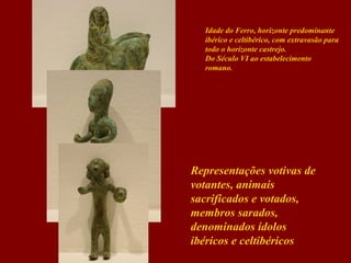 Idade do Ferro, horizonte predominante
ibérico e celtibérico, com extravasão para
todo o horizonte castrejo.
Do Século VI ao estabelecimento
romano.

Representações votivas de
votantes, animais
sacrificados e votados,
membros sarados,
denominados ídolos
ibéricos e celtibéricos

 