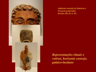 Ambiente castrejo do Sudoeste e
Noroeste peninsular.
Séculos III, II e I AC.

Representações rituais e
votivas, horizonte castrejo,
galaico-lusitano

 