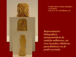 Neolítico final, Cultura Megalítica
e Calcolítico.
Fins do V, IV e III Milénios AC.

Representações
idolográficas
antropomórficas de
tradição millarense, em
osso ou pedra, cilíndrcas,
paracilíndricas ou de
perfil recortado

 