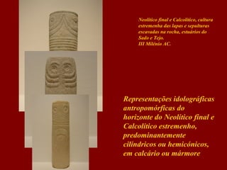 Neolítico final e Calcolítico, cultura
estremenha das lapas e sepulturas
escavadas na rocha, estuários do
Sado e Tejo.
III Milénio AC.

Representações idolográficas
antropomórficas do
horizonte do Neolítico final e
Calcolítico estremenho,
predominantemente
cilíndricos ou hemicónicos,
em calcário ou mármore

 
