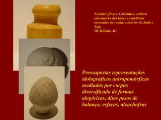 Neolítico final e Calcolítico, cultura
estremenha das lapas e sepulturas
escavadas na rocha, estuários do Sado e
Tejo.
III Milénio AC.

Pressupostas representações
idolográficas antropomórficas
mediadas por corpus
diversificado de formas
alegóricas, ditos pesos de
balança, esferas, alcachofras

 