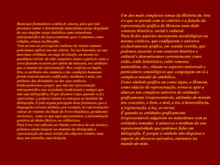 Basta que formulemos a idéia de cânone, para que não
possamos tomar o denominado naturalismo grego despojado
da sua singular carga simbólica como mimetismo
antropomórfico do transcendental, quer o tomemos como
religião, crença ou filosofia.
Nem mesmo ao pressuposto realismo do retrato romano
poderíamos aplicar um tal critério. Na sua bonomia, na sua
marciana virilidade, no auge do triunfo, ou mesmo no
quotidiano trivial da vida campestre, tanto o patrício como o
servo ficaram esconsos por detrás da máscara, nos atributos
que o estatuto da representação lhes conferiu ou impôs.
Ora, os atributos dos estatutos e das condições humanas
foram exaustivamente codificados, mediante o mito, nos
atributos das divindades ou das suas antíteses.
Então poderemos propor que não há representação
antropomórfica nas sociedades tradicionais e antigas que
não seja idolográfica. O que dizemos é que, quando se fez
representar, o próprio votante se entregou ao domínio da
idolografia. È pela arguta percepção deste fenómeno, que a
linguagem corrente atribuiu, por exemplo, às representações
votivas de votantes da Idade do Ferro hispânica, geralmente
em bronze, como os que aqui apresentamos, a denominação
genérica de ídolos ibéricos ou celtibéricos.
Para levar esta reflexão aos limites extremos do seu alcance,
podemos ainda integrar no domínio da idolografia a
representação dos mais triviais dos objectos votados, uma
taça, um utensílio, uma insígnia.

Um dos mais complexos temas da História da Arte
é o que se prende com os critérios e a função da
representação gráfica do Homem num dado
contexto histórico, social e cultural.
Para lá dos aspectos meramente morfológicos ou
mesmo estéticos, que configuram o universo
exclusivamente gráfico, em sentido restrito, que
podemos associar a um contexto histórico e
cultural e denominamos correntemente como
estilo, estilo helenístico, estilo romano,
naturalista, etc., situam-se aspectos universais e
particulares semiológicos que congregam em si o
complexo mundo do simbólico.
Como símbolo gráfico ou como signo, o Homem,
como objecto de representação, torna-se apto a
abarcar um complexo universo de entidades
graficamente irrepresentáveis, advindas do mundo
dos conceitos, o bem, o mal, a ira, a benevolência,
a regeneração, a luz, as trevas.
É quando as entidades graficamente
irrepresentáveis adquirem no mimetismo com as
entidades tomadas à natureza o medium da sua
representatividade que podemos falar em
idolografia. E porque o símbolo não dispensa o
suporte do discurso narrativo, entramos no
mundo do mito.

 