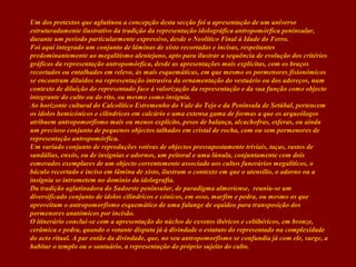 Um dos pretextos que aglutinou a concepção desta secção foi a apresentação de um universo
estruturadamente ilustrativo da tradição da representação idolográfica antropomórfica peninsular,
durante um período particularmente expressivo, desde o Neolítico Final à Idade do Ferro.
Foi aqui integrado um conjunto de lâminas de xisto recortadas e incisas, respeitantes
predominantemente ao megalitismo alentejano, apto para ilustrar a sequência de evolução dos critérios
gráficos da representação antropomórfica, desde as apresentações mais explícitas, com os braços
recortados ou entalhados em relevo, às mais esquemáticas, em que mesmo os pormenores fisionómicos
se encontram diluídos na representação intrusiva da ornamentação do vestuário ou dos adereços, num
contexto de diluição do representado face à valorização da representação e da sua função como objecto
integrante do culto ou do rito, ou mesmo como insígnia.
Ao horizonte cultural do Calcolítico Estremenho do Vale do Tejo e da Península de Setúbal, pertencem
os ídolos hemicónicos e cilíndricos em calcário e uma extensa gama de formas a que os arqueólogos
atribuem antropomorfismo mais ou menos explícito, pesos de balança, alcachofras, esferas, ou ainda
um precioso conjunto de pequenos objectos talhados em cristal de rocha, com ou sem pormenores de
representação antropomórfica.
Um variado conjunto de reproduções votivas de objectos pressupostamente triviais, taças, rastos de
sandálias, enxós, ou de insígnias e adornos, um peitoral e uma lúnula, conjuntamente com dois
esmerados exemplares de um objecto correntemente associado aos cultos funerários megalíticos, o
báculo recortado e inciso em lâmina de xisto, ilustram o contexto em que o utensílio, o adorno ou a
insígnia se intrometem no domínio da idolografia.
Da tradição aglutinadora do Sudoeste peninsular, de paradigma almeriense, reuniu-se um
diversificado conjunto de ídolos cilíndricos e cónicos, em osso, marfim e pedra, ou mesmo os que
aproveitam o antropomorfismo esquemático de uma falange de equídeo para transposição dos
pormenores anatómicos por incisão.
O itinerário conclui-se com a apresentação do núcleo de exvotos ibéricos e celtibéricos, em bronze,
cerâmica e pedra, quando o votante disputa já à divindade o estatuto do representado na complexidade
do acto ritual. A par então da divindade, que, no seu antropomorfismo se confundia já com ele, surge, a
habitar o templo ou o santuário, a representação do próprio sujeito do culto.

 