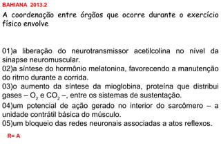 A coordenação entre órgãos que ocorre durante o exercício
físico envolve
01)a liberação do neurotransmissor acetilcolina no nível da
sinapse neuromuscular.
02)a síntese do hormônio melatonina, favorecendo a manutenção
do ritmo durante a corrida.
03)o aumento da síntese da mioglobina, proteína que distribui
gases – O2
e CO2
–, entre os sistemas de sustentação.
04)um potencial de ação gerado no interior do sarcômero – a
unidade contrátil básica do músculo.
05)um bloqueio das redes neuronais associadas a atos reflexos.
R= A
BAHIANA 2013.2
 