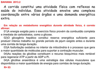 A corrida constitui uma atividade física com reflexos na
saúde do indivíduo. Essa atividade envolve uma complexa
coordenação entre vários órgãos e uma demanda energética
extra.
Em relação ao metabolismo energético durante atividade física, é correto
afirmar:
01)A energia exigida para o exercício físico provém da combustão completa
e imediata de carboidratos, como a glicose.
02)O glicogênio hepático constitui reserva energética suficiente para
produzir intenso trabalho no grande período de jejum exigido antes e durante
uma corrida de longa duração.
03)A fosforilação oxidativa no interior da mitocôndria é o processo que gera
a maior quantidade de moléculas para suportar a contração muscular.
04)As reações da glicólise constituem o recurso bioquímico mais rentável
para regenerar ATP a partir de ADP e Pi.
04)A glicólise anaeróbica é uma estratégia das células musculares que
disponibiliza a maior quantidade de energia para corridas de longa duração.
R= 03
BAHIANA 2013.2
 