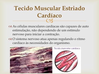 Tecido Muscular Estriado
Cardíaco



 As células musculares cardíacas são capazes de auto
estimulação, não dependendo de um estímulo
nervoso para iniciar a contração.
 O sistema nervoso atua apenas regulando o ritmo
cardíaco às necessidades do organismo.

 